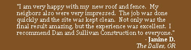 "I am very happy with my  new roof and fence.  My neigbors also were very impressed.  The job was done quickly and the site was kept clean.  Not only was the final result amazing, but the experience was excellent.  I recommend Dan and Sullivan Construction to everyone."